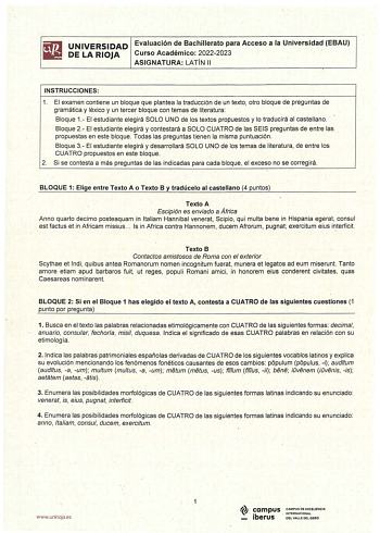 UNIVERSIDAD Evaluación de Bachillerato para Acceso a la Universidad EBAU DE LA RIOJA Curso Académico 20222023 ASIGNATURA LATÍN 11 INSTRUCCIONES 1 El examen contiene un bloque que plantea la traducción de un texto otro bloque de preguntas de gramática y léxico y un tercer bloque con temas de literatura Bloque 1 El estudiante elegirá SOLO UNO de lós textos propuestos y lo traducirá al castellano  Bloque 2 El estudiante elegirá y contestará a SOLO CUATRO de las SEIS preguntas de entre las propuest…