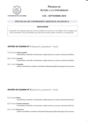 PRUEBAS DE ACCESO A LA UNIVERSIDAD LOE  SEPTIEMBRE 20IO TÉCNICAS DE EXPRESIÓN GRÁFICOPLÁSTJCA INDICACIONES l  Responder o los siguienles pregurlos de lécnicos plósliCús deocueccfo con lo cbjelivos de los imágenes posi bles de repesenlor y los poniculo1idodes que codu lécnico pueden oportor materiales y su monipvloción OPCIO N DE EXAMEN N 1 Exposición y presentación I PUNTO 1 3 PUNTOS Lápiz de grafito Características materiales e insJ1lcnencos explicar procesos y recursos refcicncias histódca 2 …