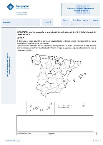 Geografia Model 3 Aferrau una etiqueta identificativa amb codi de barres Nota 1a Error tcnic Nota 2a Nota 3a IMPORTANT Heu de respondre a una qestió de cada tipus 1 2 3 i 4 indistintament del model A o del B Opció A 1 Distingiu al mapa adjunt tres aeroports especialitzats en trnsit turístic internacional i dos ports especialitzats en el trnsit de mercaderies Identificau els elements que es demanen assenyalaulos al mapa acolorintlos o amb símbols convencionals i amb el nom localitzat sobre lindr…