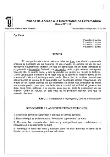 u EX Prueba de Acceso a la Universidad de Extremadura Curso 201112 Asignatura Historia de la Filosofía Tiempo máximo de la prueba 1h30 min Opción A 1 cuestión 3 puntos 2 cuestión 2 puntos 3 cuestión 2 puntos 4 cuestión 3 puntos TEXTO El uso público de la razón siempre debe ser libre y es el único que puede producir la ilustración de los hombres El uso privado en cambio ha de ser con frecuencia severamente limitado sin que se obstaculice de un modo particular el progreso de la ilustración Entien…