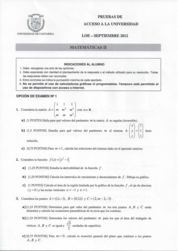 UNIVERSIDAD DE CANTABRIA PRUEBAS DE ACCESO A LA UNIVERSIDAD LOE  SEPTIEMBRE 2012 MATEMÁTICAS 11 INDICACIONES AL ALUMNO 1 Debe escogerse una sola de las opciones 2 Debe exponerse con claridad el planteamiento de la respuesta o el método utilizado para su resolución Todas las respuestas deben ser razonadas 3 Entre corchetes se indica la puntuación máxima de cada apartado 4 No se permite el uso de calculadoras gráficas ni programables Tampoco está permitido el uso de dispositivos con acceso a Inte…