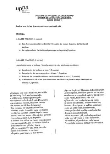 PRUEBAS DE ACCESO A LA UNIVERSIDAD EXAMEN DE LITERATURA UNIVERSAL CURSO 20122013 Realizar una de las dos opciones propuestas A o B OPCIÓN A 1 PARTE TEÓRICA 4 puntos a Las desventuras del joven Werther Evolución del estado de ánimo de Werther 2 puntos b La metamotfosis Evolución del personaje protagonista 2 puntos 2 PARTE PRÁCTICA 6 puntos Lea detenidamente el texto de Hamlet y responda a las siguientes cuestiones a Localización del texto en la obra 15 puntos b Formulación del tema presente en e…