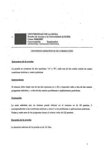 UNIVERSIDAD DE LA RIOJA  Prueba de Acceso a la Universidad LOGSE Curso200fv2007 Convocatoria  Septiembre ASIGNATURA lEGNOLOGÍA INDUSTRIAL CRITERIOS ESPECÍFICOS DE CORRECCIÓN Estructura de la prueba La prueba se compone de dos opciones A y B cada una de las cuales consta de cuatro cuestiones teóricas y cuatro prácticas Instrucciones El alwnno debe elegir una de las dos opciones A o B y responder sólo a dos de las cuatro preguntas teóricas y a dos de los cuatro problemas o aplicaciones prácticas …