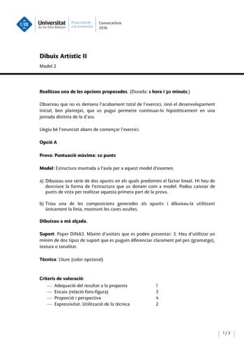 Universitat Prova daccés Convocatoria de les Illes Balears a la Univers itat 2016 Dibuix Artístic 11 Model 2 Realitzau una de les opcions proposades Durada 1 hora i 30 minuts Observau que no es demana lacabament total de lexercici sinó el desenvolupament inicial ben plantejat que us pugui permetre continuarlo hipoteticament en una jornada distinta de la dara Llegiu bé lenunciat abans de comenar lexercici Opció A Prova Puntuació maxima 10 punts Model Estructura muntada a laula pera aquest model …