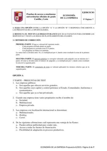 Pruebas de acceso a enseñanzas universitarias oficiales de grado Castilla y León ECONOMÍA DE LA EMPRESA EJERCICIO N Páginas 7 1 ELIJA UNA OPCIÓN ENTRE LA OPCIÓN A Y LA OPCIÓN B Y RESPONDA ÚNICAMENTE A LAS PREGUNTAS DE LA OPCIÓN ELEGIDA 2 RESUELVA EL TEST EN LAS HOJAS EN BLANCO QUE SE LE FACILITAN PARA ESCRIBIR LAS RESPUESTAS Y NO EN LAS HOJAS DE PLANTEAMIENTO DEL EXAMEN 3 CRITERIOS DE CORRECCIÓN PRIMERA PARTE El test se valorará del siguiente modo  Cada pregunta acertada añade un punto  Cada pr…