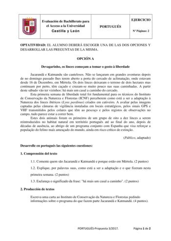 Evaluación de Bachillerato para el Acceso a la Universidad Castilla y León PORTUGUÉS EJERCICIO N Páginas 2 OPTATIVIDAD EL ALUMNO DEBERÁ ESCOGER UNA DE LAS DOS OPCIONES Y DESARROLLAR LAS PREGUNTAS DE LA MISMA OPCIÓN A Devagarinho os linces comeam a tomar o gosto  liberdade Jacarandá e Katmandu so cautelosos No se lanaram em grandes aventuras depois de no domingo passado lhes terem aberto a porta do cercado de aclimatao onde estavam desde 16 de Dezembro em Mértola Os dois linces deixaram o terren…