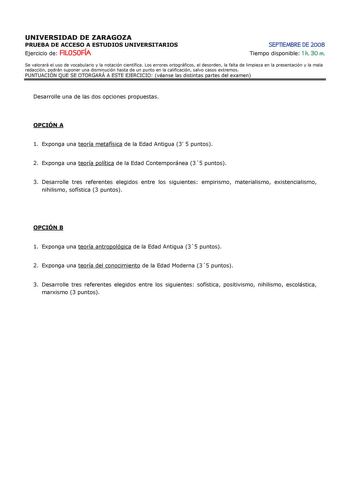 UNIVERSIDAD DE ZARAGOZA PRUEBA DE ACCESO A ESTUDIOS UNIVERSITARIOS Ejercicio de FILOSOFÍA SEPTIEMBRE DE 2008 Tiempo disponible 1 h 30 m Se valorará el uso de vocabulario y la notación científica Los errores ortográficos el desorden la falta de limpieza en la presentación y la mala redacción podrán suponer una disminución hasta de un punto en la calificación salvo casos extremos PUNTUACIÓN QUE SE OTORGARÁ A ESTE EJERCICIO véanse las distintas partes del examen Desarrolle una de las dos opciones …