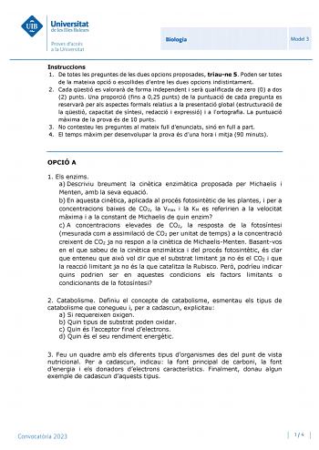 Biologia Model 3 Instruccions 1 De totes les preguntes de les dues opcions proposades triaune 5 Poden ser totes de la mateixa opció o escollides dentre les dues opcions indistintament 2 Cada qestió es valorar de forma independent i ser qualificada de zero 0 a dos 2 punts Una proporció fins a 025 punts de la puntuació de cada pregunta es reservar per als aspectes formals relatius a la presentació global estructuració de la qestió capacitat de síntesi redacció i expressió i a lortografia La puntu…