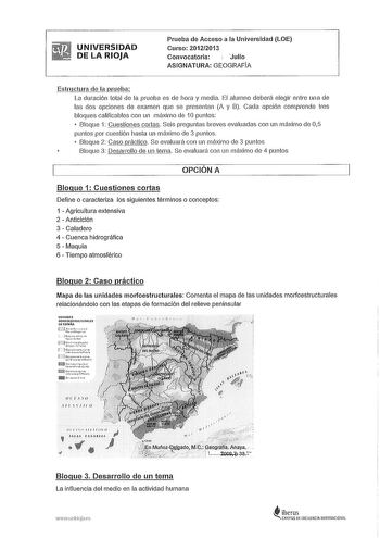 UNIVERSIDAD DE LA RIOJA Prueba de Acceso a la Universidad LOE Curso 20122013 Convocatoria  Julio ASIGNATURA GEOGRAFÍA tructura de la prueil La duración total de la prueba es de hora y media El alumno deberá elegir entre una de las dos opciones de examen que se presentan A y B Cada opción comprende tres bloques calificables con un máximo de 1Opuntos  Bloque 1 Cuestiones cortas Seis preguntas breves evaluadas con un máximo de 05 puntos por cuestión hasta un máximo de 3 puntos Bloque 2 Caso prácti…