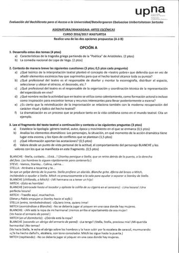 upna Evaluación del Bachillerato para el Acceso a la UniversidadBatxilergoaren Ebaluazíoa Unibertsitatean Sartzeko ASIGNATURAIRAKASGAA ARTES ESCÉNICAS CURSO 20162017 IKASTURTEA Realice una de las dos opciones propuestas A ó B OPCIÓN A l Desarrolla estos dos temas 4 ptos a Características de la tragedia griega partiendo de la Poética de Aristóteles 2 ptos b La comedia nacional de Lope de Vega 2 ptos 2 Contesta de manera breve las siguientes cuestiones 3 ptos 05 ptos cada pregunta a Qué teórico d…