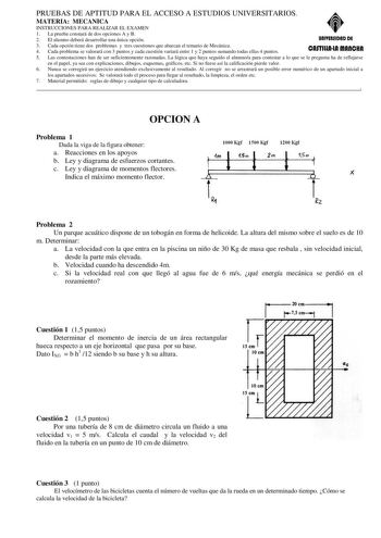 PRUEBAS DE APTITUD PARA EL ACCESO A ESTUDIOS UNIVERSITARIOS MATERIA MECANICA INSTRUCCIONES PARA REALIZAR EL EXAMEN 1 La prueba constará de dos opciones A y B 2 El alumno deberá desarrollar una única opción UAIYERSIDAD DE 3 Cada opción tiene dos problemas y tres cuestiones que abarcan el temario de Mecánica 4 Cada problema se valorará con 3 puntos y cada cuestión variará entre 1 y 2 puntos sumando todas ellas 4 puntos cnnmnln mnnc11n 5 Las contestaciones han de ser suficientemente razonadas La l…