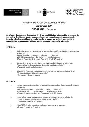 UNIVERSIDAD DE 11 MURCIA 1 Ih Región de Murcia Universidad Politécnica de Cartagena PRUEBAS DE ACCESO A LA UNIVERSIDAD Septiembre 2011 GEOGRAFÍA CÓDIGO 150 Se ofrecen dos opciones de examen A y B sin posibilidad de intercambiar preguntas de una a otra Elegida una opción se desarrollaran las preguntas que la componen sin importar el orden seguido en la resolución En la valoración se tendrá en cuenta la capacidad de razonamiento el buen uso del lenguaje y expresión adecuada OPCIÓN A 1 Defina los …