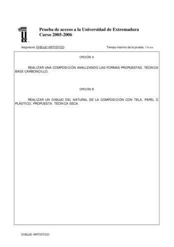 u EX U N Prueba de acceso a la Universidad de Extremadura Curso 20052006 Asignatura DIBUJO ARTÍSTICO Tiempo máximo de la prueba 3 horas OPCIÓN A REALIZAR UNA COMPOSICIÓN ANALIZANDO LAS FORMAS PROPUESTAS TÉCNICA BASE CARBONCILLO OPCIÓN B REALIZAR UN DIBUJO DEL NATURAL DE LA COMPOSICIÓN CON TELA PAPEL O PLÁSTICO PROPUESTA TÉCNICA SECA DIBUJO ARTÍSTICO CRITERIOS DE CORRECCIÓN La calificación del examen se hará sobre 10 puntos reservándose 1 punto para la calificación de la presentación de la prueb…