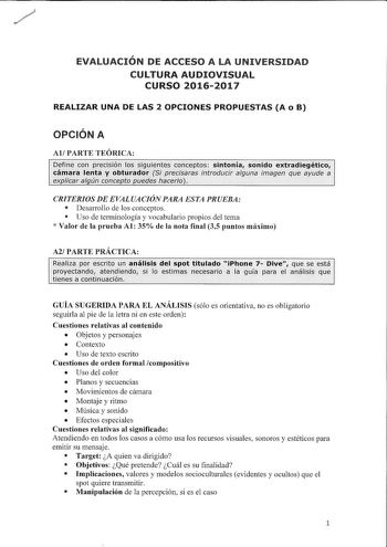 EVALUACIÓN DE ACCESO A LA UNIVERSIDAD CULTURA AUDIOVISUAL CURSO 20162017 REALIZAR UNA DE LAS 2 OPCIONES PROPUESTAS A o B OPCIÓN A Al PARTE TEÓRICA Define con precisión los siguientes conceptos sintonía sonido extradiegético cámara lenta y obturador Sí precisaras introducir alguna imagen que ayude a explicar algún concepto puedes hacerlo CRITERIOS DE EVALUACIÓN PARA ESTA PRUEBA  Desarrollo de los conceptos  Uso de terminología y vocabulario propios del tema  Valor de la prueba Al 35 de la nota f…