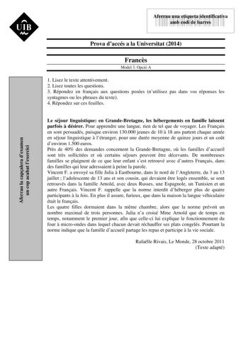 Aferrau la capalera dexamen un cop acabat lexercici UIB M 43535892 Aferrau una etiqueta identificativa amb codi de barres Prova daccés a la Universitat 2014 Francs Model 3 Opció A 1 Lisez le texte attentivement 2 Lisez toutes les questions 3 Répondez en franais aux questions posées nutilisez pas dans vos réponses les syntagmes ou les phrases du texte 4 Répondez sur ces feuilles Le séjour linguistique en GrandeBretagne les hébergements en famille laissent parfois  désirer Pour apprendre une lang…