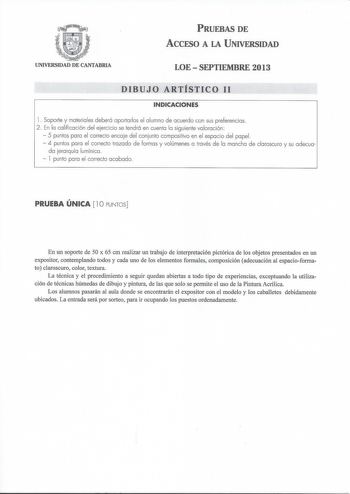 PRUEBAS DE ACCESO A LA UNIVERSIDAD UNIVERSIDAD DE CANTABRIA LOE  SEPTIEMBRE 2013 DIBUJO ARTÍSTICO 11 INDICACIONES l  Soporte y materiales deberá aportarlos el alumno de acuerdo con sus preferencias 2  En la calificación del ejercicio se tendrá en cuenta la siguiente valoración  5 puntos para el correcto encaje del conjunto compositivo en el espacio del papel  4 puntos para el correcto trazado de formas y volúmenes a través de la mancha de claroscuro y su adecua da jerarquía lumínica  l punto pa…