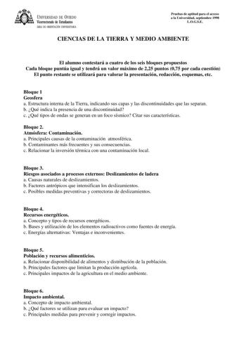 UNIVERSIDAD DE VIEDO Vicerrectorado de Estudiantes ÁREA DE ORIENTACIÓN UNIVERSITARIA Pruebas de aptitud para el acceso a la Universidad septiembre 1998 LOGSE CIENCIAS DE LA TIERRA Y MEDIO AMBIENTE El alumno contestará a cuatro de los seis bloques propuestos Cada bloque puntúa igual y tendrá un valor máximo de 225 puntos 075 por cada cuestión El punto restante se utilizará para valorar la presentación redacción esquemas etc Bloque 1 Geosfera a Estructura interna de la Tierra indicando sus capas …