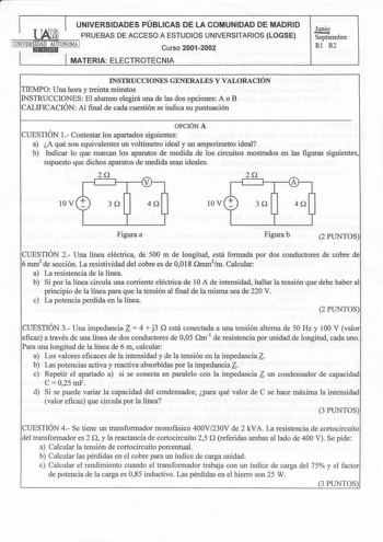 1  UNIVERSIDADES PÚBLICAS DE LA COMUNIDAD DE MADRID PRUEBAS DE ACCESO A ESTUDIOS UNIVERSITARIOS LOGSE 1UNIVERSiEIDlAtMDEhAlUdTONOMA 1 Curso 20012002 MATERIA ELECTROTECNIA Junio Septiembre Rl R2 INSTRUCCIONES GENERALES Y VALORACIÓN TIEMPO Una hora y treinta minutos INSTRUCCIONES El alumno elegirá una de las dos opciones A o B CALIFICACIÓN Al final de cada cuestión se indica su puntuación OPCIÓN A CUESTIÓN 1 Contestar los apartados siguientes a A qué son equivalentes un voltímetro ideal y un ampe…