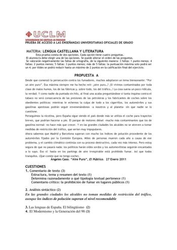 PRUEBA DE ACCESO A LAS ENSEÑANZAS UNIVERSITARIAS OFICIALES DE GRADO MATERIA LENGUA CASTELLANA Y LITERATURA Esta prueba consta de dos opciones Cada opción tiene cuatro preguntas El alumnoa debe elegir una de las opciones Se puede alterar el orden de las preguntas Se valorarán negativamente las faltas de ortografía de la siguiente manera 3 faltas 1 punto menos 4 faltas 2 puntos menos 5 faltas 3 puntos menos más de 5 faltas la puntuación máxima solo podrá ser un 4 por tildes se podrá reducir hasta…