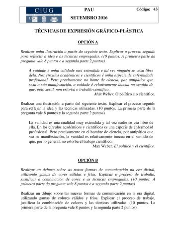 CiUG C ll KJ lTlltL lERIf RI lll l lCIA PAU SETEMBRO 2016 Código 43 TÉCNICAS DE EXPRESIÓN GRÁFICOPLÁSTICA OPCIÓN A Realizar unha ilustración a partir do seguinte texto Explicar o proceso seguido para reflectir a idea e as técnicas empregadas 10 puntos A primeira parte da pregunta vale 8 puntos e a segunda parte 2 puntos A vaidade é unha calidade moi estendida e tal vez ninguén se vexa libre dela Nos círculos académicos e científicos é unha especie de enfermidade profesional Pero precisamente no…