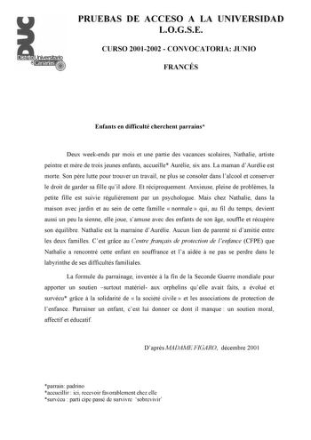 PRUEBAS DE ACCESO A LA UNIVERSIDAD LOGSE CURSO 20012002  CONVOCATORIA JUNIO FRANCÉS Enfants en difficulté cherchent parrains Deux weekends par mois et une partie des vacances scolaires Nathalie artiste peintre et mre de trois jeunes enfants accueille Aurélie six ans La maman dAurélie est morte Son pre lutte pour trouver un travail ne plus se consoler dans lalcool et conserver le droit de garder sa fille quil adore Et réciproquement Anxieuse pleine de problmes la petite fille est suivie régulire…