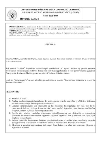 UNIVERSIDADES PÚBLICAS DE LA COMUNIDAD DE MADRID PRUEBA DE ACCESO A ESTUDIOS UNIVERSITARIOS LOGSE Curso 20082009 MATERIA LATÍN II INSTRUCCIONES La prueba consta de dos opciones de las que el alumno elegirá una y responderá a las preguntas que se le formulan en la opción elegida Podrá hacer uso del Apéndice gramatical incluido en el Diccionario TIEMPO Una hora y treinta minutos CALIFICACIÓN La 1 pregunta podrá alcanzar una puntuación máxima de 5 puntos Las cinco restantes podrán calificarse hast…