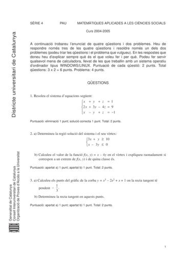 Districte universitari de Catalunya SRIE 4 PAU MATEMTIQUES APLICADES A LES CINCIES SOCIALS Curs 20042005 A continuació trobareu lenunciat de quatre qestions i dos problemes Heu de respondre només tres de les quatre qestions i resoldre només un dels dos problemes podeu triar les qestions i el problema que vulgueu En les respostes que doneu heu dexplicar sempre qu és el que voleu fer i per qu Podeu fer servir qualsevol mena de calculadora llevat de les que treballin amb un sistema operatiu dordin…