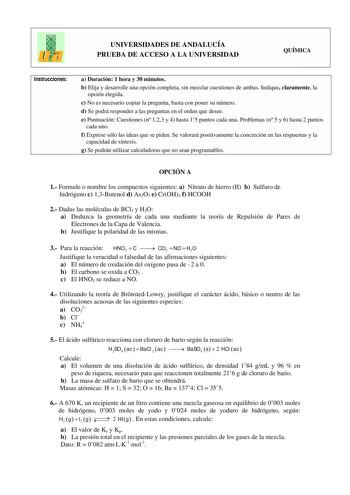 UNIVERSIDADES DE ANDALUCÍA PRUEBA DE ACCESO A LA UNIVERSIDAD QUÍMICA Instrucciones a Duración 1 hora y 30 minutos b Elija y desarrolle una opción completa sin mezclar cuestiones de ambas Indique claramente la opción elegida c No es necesario copiar la pregunta basta con poner su número d Se podrá responder a las preguntas en el orden que desee e Puntuación Cuestiones n 123 y 4 hasta 15 puntos cada una Problemas n 5 y 6 hasta 2 puntos cada uno f Exprese sólo las ideas que se piden Se valorará po…