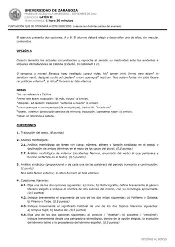 UNIVERSIDAD DE ZARAGOZA PRUEBA DE ACCESO A LA UNIVERSIDAD  SEPTIEMBRE DE 2010 EJERCICIO DE LATÍN II TIEMPO DISPONIBLE 1 hora 30 minutos PUNTUACIÓN QUE SE OTORGARÁ A ESTE EJERCICIO véanse las distintas partes del examen El ejercicio presenta dos opciones A y B El alumno deberá elegir y desarrollar una de ellas sin mezclar contenidos OPCIÓN A Cicerón lamenta las actuales circunstancias y reprocha al senado su inactividad ante las evidentes e impunes intimidaciones de Catilina Cicerón In Catilinam…