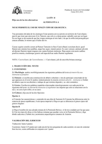 UNIVERSIDAD DEVIEDO Elija una de las dos alternativas LATÍN II ALTERNATIVA A Pruebas de Acceso a la Universidad Curso 20112012 NO SE PERMITE EL USO DE NINGÚN TIPO DE GRAMÁTICA Tras percatarse del plan de los enemigos César penetra con su ejército en territorio de Casivelauno para lo que tiene que atravesar el río Támesis que solo es a duras penas vadeable a pie por un lugar En ese lugar se da cuenta de que hay tropas enemigas al otro lado y de que la orilla está protegida por estacas afiladas l…