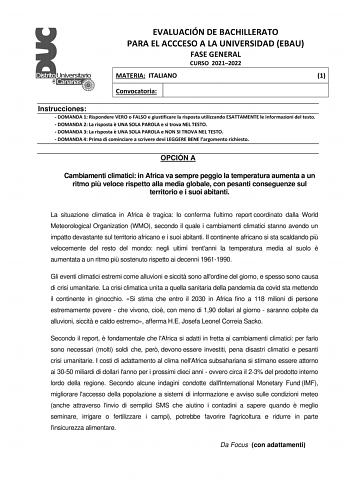 EVALUACIÓN DE BACHILLERATO PARA EL ACCCESO A LA UNIVERSIDAD EBAU FASE GENERAL CURSO 20212022 MATERIA ITALIANO 1 Convocatoria Instrucciones  DOMANDA 1 Rispondere VERO o FALSO e giustificare la risposta utilizzando ESATTAMENTE le informazioni del testo  DOMANDA 2 La risposta  UNA SOLA PAROLA e si trova NEL TESTO  DOMANDA 3 La risposta  UNA SOLA PAROLA e NON SI TROVA NEL TESTO  DOMANDA 4 Prima di cominciare a scrivere devi LEGGERE BENE largomento richiesto OPCIÓN A Cambiamenti climatici in Africa …