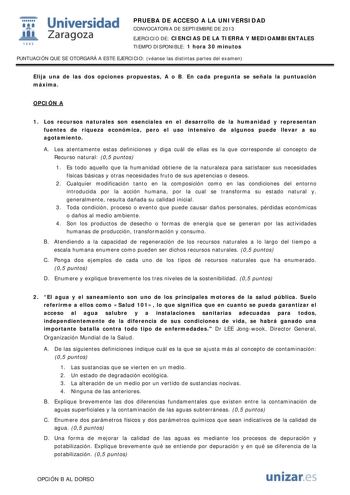  Universidad fil Zaragoza 1542 PRUEBA DE ACCESO A LA UNIVERSIDAD CONVOCATORIA DE SEPTIEMBRE DE 2013 EJERCICIO DE CIENCIAS DE LA TIERRA Y MEDIOAMBIENTALES TIEMPO DISPONIBLE 1 hora 30 minutos PUNTUACIÓN QUE SE OTORGARÁ A ESTE EJERCICIO véanse las distintas partes del examen Elija una de las dos opciones propuestas A o B En cada pregunta se señala la puntuación máxima OPCIÓN A 1 Los recursos naturales son esenciales en el desarrollo de la humanidad y representan fuentes de riqueza económica pero e…