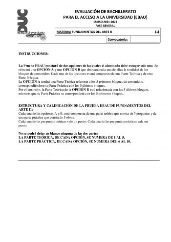 EVALUACIÓN DE BACHILLERATO PARA EL ACCESO A LA UNIVERSIDAD EBAU CURSO 20212022 FASE GENERAL MATERIA FUNDAMENTOS DEL ARTE II 1 Convocatoria INSTRUCCIONES La Prueba EBAU constará de dos opciones de las cuales el alumnado debe escoger solo una Se ofrecerá una OPCIÓN A y una OPCIÓN B que abarcará cada una de ellas la totalidad de los bloques de contenidos Cada una de las opciones estará compuesta de una Parte Teórica y de otra Parte Práctica La OPCIÓN A tendrá una Parte Teórica referente a los 5 pr…