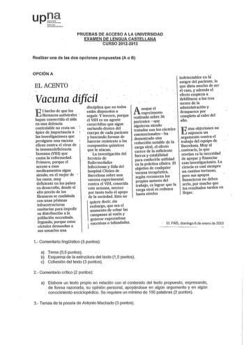 upl fm L11ho hU10 PRUEBAS DE ACCESO A LA UNIVERSIDAD EXAMEN DE LENGUA CASTELLANA CURSO 20122013 Realizar una de las dos opciones propuestas A o B OPCIÓN A EL ACENTO Vacuna difícil E 1liecho de que los fármacos antivirales  hayan convertido el sida en una dolencia controlable no resta un ápice de importancia á lasfavestigaciones que persiguen una vacuna eficaz contra el virus de la inmunodeficiencia humana VIH que causa laenfermedad Primero porque el acceso a esos medicamentos sigue siendo en el…