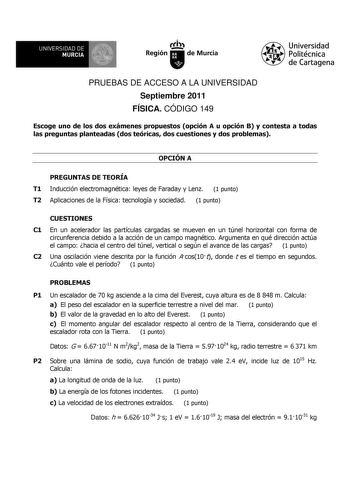 UNIVERSIDAD DE MURCIA Ith Región de Murcia Universidad Politécnica de Cartagena PRUEBAS DE ACCESO A LA UNIVERSIDAD Septiembre 2011 FÍSICA CÓDIGO 149 Escoge uno de los dos exámenes propuestos opción A u opción B y contesta a todas las preguntas planteadas dos teóricas dos cuestiones y dos problemas OPCIÓN A PREGUNTAS DE TEORÍA T1 Inducción electromagnética leyes de Faraday y Lenz 1 punto T2 Aplicaciones de la Física tecnología y sociedad 1 punto CUESTIONES C1 En un acelerador las partículas carg…