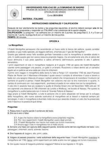 UNIVERSIDADES PÚBLICAS DE LA COMUNIDAD DE MADRID PRUEBA DE ACCESO A LAS ENSEÑANZAS UNIVERSITARIAS OFICIALES DE GRADO Curso 20152016 MATERIA ITALIANO INSTRUCCIONES GENERALES Y CALIFICACIÓN Después de leer atentamente los textos y las preguntas siguientes el alumno deberá escoger una de las dos opciones propuestas y responder en ITALIANO a las cuestiones de la opción elegida CALIFICACIÓN La pregunta 1 se calificará con un máximo de 3 puntos las preguntas 2 3 4 y 5 con un máximo de 1 punto la preg…