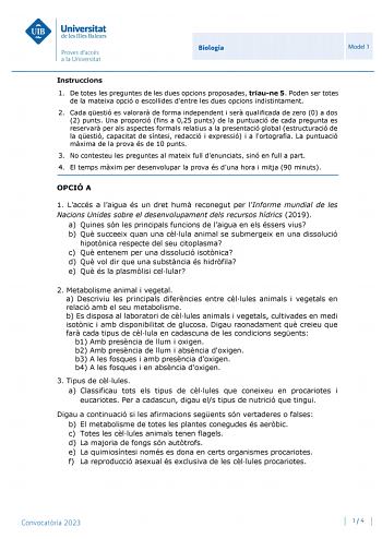 Biologia Model 1 Instruccions 1 De totes les preguntes de les dues opcions proposades triaune 5 Poden ser totes de la mateixa opció o escollides dentre les dues opcions indistintament 2 Cada qestió es valorar de forma independent i ser qualificada de zero 0 a dos 2 punts Una proporció fins a 025 punts de la puntuació de cada pregunta es reservar per als aspectes formals relatius a la presentació global estructuració de la qestió capacitat de síntesi redacció i expressió i a lortografia La puntu…