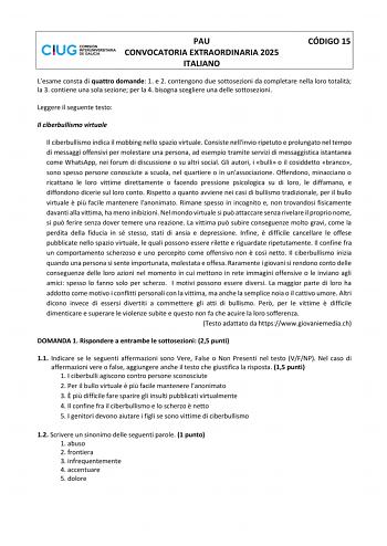 PAU CONVOCATORIA EXTRAORDINARIA 2025 ITALIANO CÓDIGO 15 Lesame consta di quattro domande 1 e 2 contengono due sottosezioni da completare nella loro totalit la 3 contiene una sola sezione per la 4 bisogna scegliere una delle sottosezioni Leggere il seguente testo Il ciberbullismo virtuale Il ciberbullismo indica il mobbing nello spazio virtuale Consiste nellinvio ripetuto e prolungato nel tempo di messaggi offensivi per molestare una persona ad esempio tramite servizi di messaggistica istantanea…