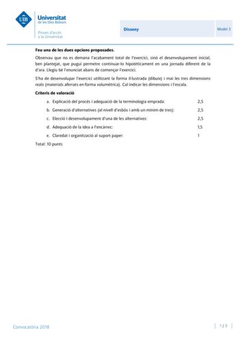 Disseny Model 3 Feu una de les dues opcions proposades Observau que no es demana lacabament total de lexercici sinó el desenvolupament inicial ben plantejat que pugui permetre continuarlo hipotticament en una jornada diferent de la dara Llegiu bé lenunciat abans de comenar lexercici Sha de desenvolupar lexercici utilitzant la forma illustrada dibuix i mai les tres dimensions reals materials aferrats en forma volumtrica Cal indicar les dimensions i lescala Criteris de valoració a Explicació del …