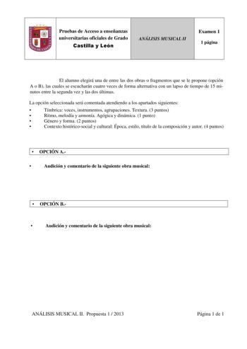 Pruebas de Acceso a enseñanzas universitarias oficiales de Grado Castilla y León ANÁLISIS MUSICAL II Examen 1 1 página El alumno elegirá una de entre las dos obras o fragmentos que se le propone opción A o B las cuales se escucharán cuatro veces de forma alternativa con un lapso de tiempo de 15 minutos entre la segunda vez y las dos últimas La opción seleccionada será comentada atendiendo a los apartados siguientes  Tímbrica voces instrumentos agrupaciones Textura 3 puntos  Ritmo melodía y armo…