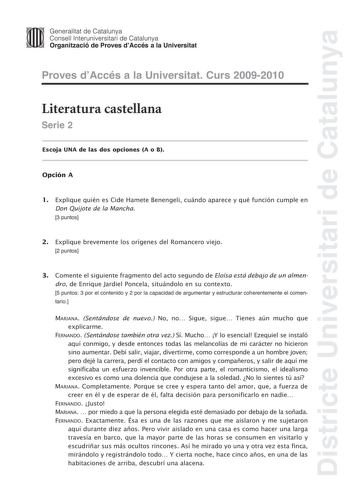 Districte Universitari de Catalunya JImm Generalitat de Catalunya Consell lnteruniversitari de Catalunya   Organització de Proves dAccés a la Universitat Proves dAccés a la Universitat Curs 20092010 Literatura castellana Serie 2 Escoja UNA de las dos opciones A o B Opción A 1 Explique quién es Cide Hamete Benengeli cuándo aparece y qué función cumple en Don Quijote de la Mancha 3 puntos 2 Explique brevemente los orígenes del Romancero viejo 2 puntos 3 Comente el siguiente fragmento del acto seg…