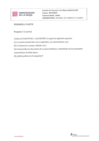 UNIVERSIDAD DE LA RIOJA PREVIERA PARTE Pru eba de Acceso a la Universidad LOE Curso 201 2201 3 Convocatoria Junio ASIGNATURA HISTORIA DE LA MÚSICA Y LA DANZA Pregunta 1 2 puntos Analiza la PARTITURA 1 AUDICIÓN 1 según los siguientes aspectos 1 La textura musical las voces empleados sus características etc 2 La forma si es sonata sinfonía etc 3 Contextualiza la obra dentro de su marco histórico y relaciónala con las principales características de dicha época 4 Quién podría ser el compositor J11u…