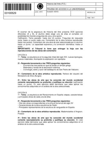 11 1111 1 111 111 1 1 11 1 11 03100529  Junio  2015 Historia del Arte FE 1 PRUEBA DE ACCESO A LA UNIVERSIDAD 1 Duración 90min MODELO 02 Hoja 1 de 1 El examen de la asignatura de Historia del Arte presenta DOS opciones diferentes A y B el alumno debe elegir una de ellas al completo sin posibilidad de mezclar preguntas de una y otra opción Calificación Tema pautado hasta dos 2 puntos Preguntas de respuesta corta hasta un punto cada una Comentario de la obra artística reproducida hasta tres puntos…