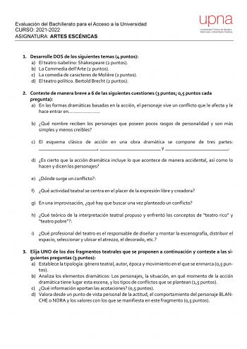 Evaluación del Bachillerato para el Acceso a la Universidad CURSO 20212022 ASIGNATURA ARTES ESCÉNICAS upna Universidad Pública de Navarra Nafarroako Unibertsitate Publikoa 1 Desarrolle DOS de los siguientes temas 4 puntos a El teatro isabelino Shakespeare 2 puntos b La Commedia dellArte 2 puntos c La comedia de caracteres de Molire 2 puntos d El teatro político Bertold Brecht 2 puntos 2 Conteste de manera breve a 6 de las siguientes cuestiones 3 puntos 05 puntos cada pregunta a En las formas dr…