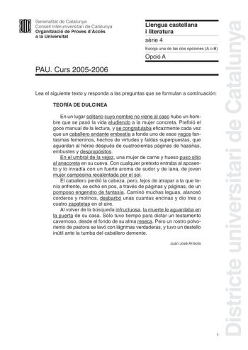 Districte universitari de Catalunya Generalitat de Catalunya Consell Interuniversitari de Catalunya Organització de Proves dAccés a la Universitat PAU Curs 20052006 Llengua castellana i literatura srie 4 Escoja una de las dos opciones A o B Opció A Lea el siguiente texto y responda a las preguntas que se formulan a continuación TEORÍA DE DULCINEA En un lugar solitario cuyo nombre no viene al caso hubo un hombre que se pasó la vida eludiendo a la mujer concreta Prefirió el goce manual de la lect…