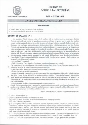 UNIVERSIDAD DE CANTABRIA PRUEBAS DE ACCESO A LA UNIVERSIDAD LOE  JUNIO 2014 INDICACIONES 1 Deberá elegir una opción de los dos que se ofrecen 2 Lo duración total de la pruebo es de 1 hora y media OPCIÓN DE EXAMEN N 1 Los hermanos Vicario entraron a las 410 A esa hora sólo se vendían cosas de comer pero Clotilde Arrnenta les vendió una botella de aguardiente de caña no sólo por el aprecio que les tenía sino también porque estaba muy agradecida por la porción de pastel de boda que le habían manda…