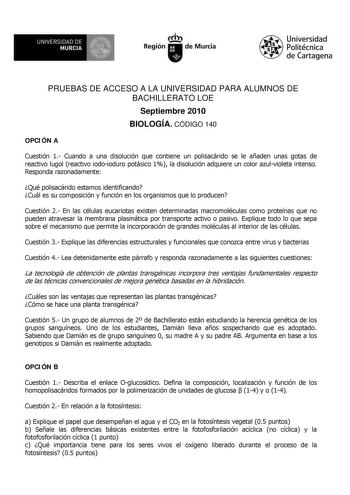 UNIVERSIDAD DE  MURCIA  I Región de Murcia Universidad Politécnica de Cartagena PRUEBAS DE ACCESO A LA UNIVERSIDAD PARA ALUMNOS DE BACHILLERATO LOE Septiembre 2010 BIOLOGÍA CÓDIGO 140 OPCIÓN A Cuestión 1 Cuando a una disolución que contiene un polisacárido se le añaden unas gotas de reactivo lugol reactivo iodoioduro potásico 1 la disolución adquiere un color azulvioleta intenso Responda razonadamente Qué polisacárido estamos identificando Cuál es su composición y función en los organismos que …