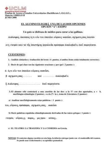 Pruebas de Acceso a Estudios Universitarios Bachillerato LOGSE Materia GRIEGO II JUNIO 2008 EL ALUMNO ELEGIRÁ UNA DE LAS DOS OPCIONES OPCIÓN A ESOPO Un gato se disfraza de médico para curar a las gallinas Ailouroj akousaj oti en tini epaulei orneij nosousi sxhmatisaj eauton eij iatron kai ta thj episthmhj ergaleiÍa prosfora analabwn ekei paregeneto CUESTIONES 1 Análisis sintáctico y traducción del texto  6 puntos si ambos ítems están totalmente correctos 2 Decir de qué clase son las siguientes …