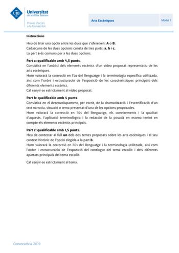 Arts Escniques Model 1 Instruccions Heu de triar una opció entre les dues que sofereixen A o B Cadascuna de les dues opcions consta de tres parts a b i c La part a és comuna per a les dues opcions Part a qualificable amb 45 punts Consistir en lanlisi dels elements escnics dun vídeo proposat representatiu de les arts escniques Hom valorar la correcció en lús del llenguatge i la terminologia específica utilitzada així com lordre i estructuració de lexposició de les característiques principals del…