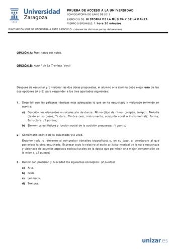 i Universidad W Zaragoza 1542 PRUEBA DE ACCESO A LA UNIVERSIDAD CONVOCATORIA DE JUNIO DE 2013 EJERCICIO DE HISTORIA DE LA MÚSICA Y DE LA DANZA TIEMPO DISPONIBLE 1 hora 30 minutos PUNTUACIÓN QUE SE OTORGARÁ A ESTE EJERCICIO véanse las distintas partes del examen OPCIÓN A Puer natus est nobis OPCIÓN B Acto I de La Traviata Verdi Después de escuchar yo visionar las dos obras propuestas el alumno o la alumna debe elegir una de las dos opciones A o B para responder a los tres apartados siguientes 1 …